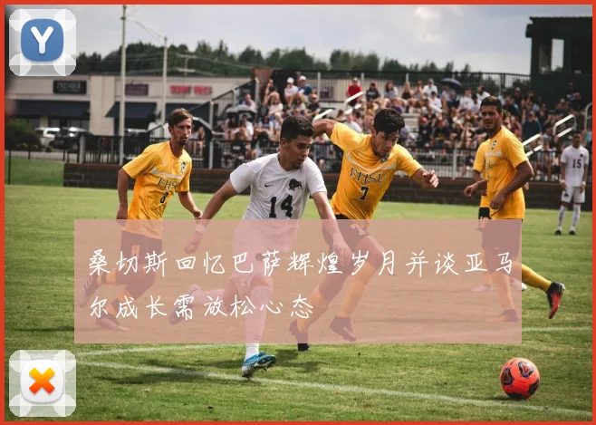 桑切斯回忆巴萨辉煌岁月并谈亚马尔成长需放松心态