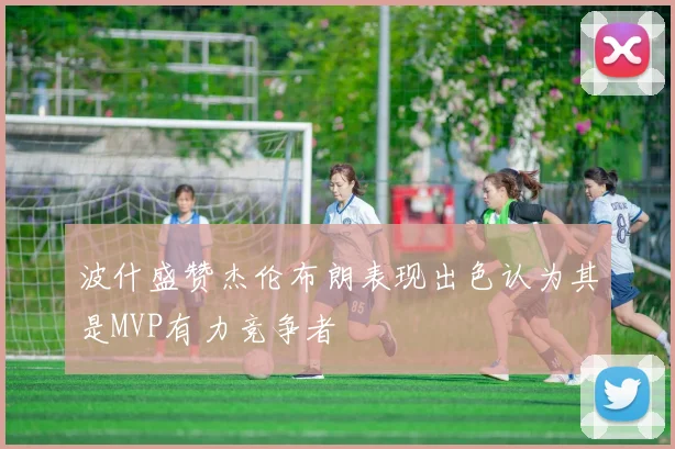 波什盛赞杰伦布朗表现出色认为其是MVP有力竞争者