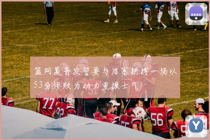 篮网夏普发誓要与活塞拼搏一场以53分惨败为动力重振士气