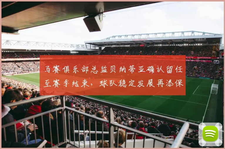 马赛俱乐部总监贝纳蒂亚确认留任至赛季结束，球队稳定发展再添保障