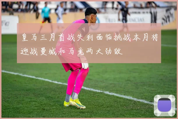 皇马三月首战失利面临挑战本月将迎战曼城和马竞两大劲敌