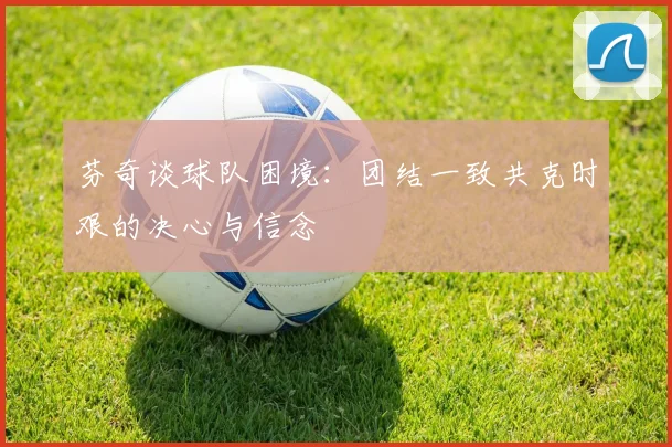 芬奇谈球队困境：团结一致共克时艰的决心与信念