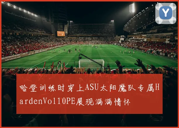 哈登训练时穿上ASU太阳魔队专属HardenVol10PE展现满满情怀