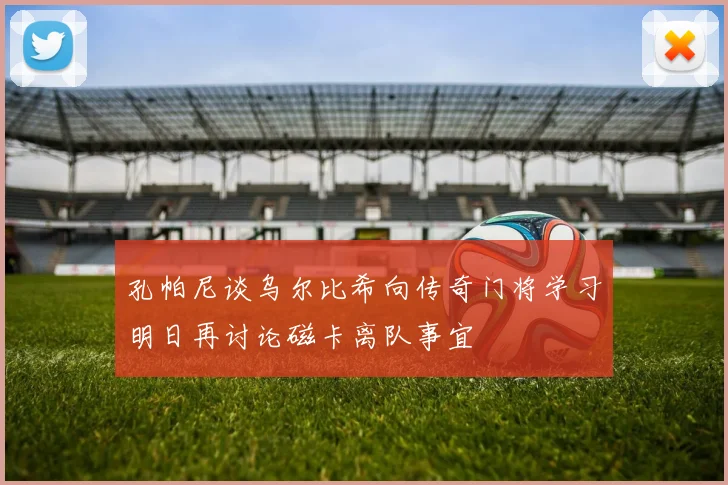孔帕尼谈乌尔比希向传奇门将学习明日再讨论磁卡离队事宜