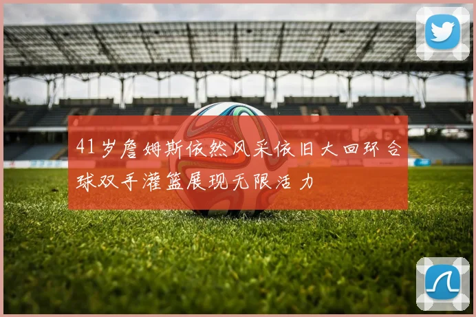 41岁詹姆斯依然风采依旧大回环合球双手灌篮展现无限活力