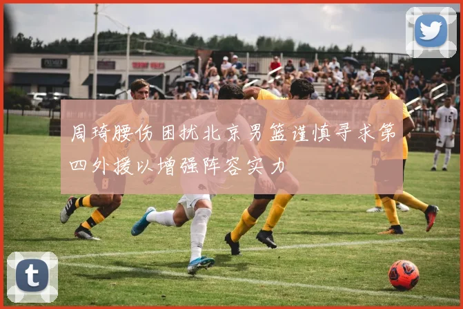 周琦腰伤困扰北京男篮谨慎寻求第四外援以增强阵容实力