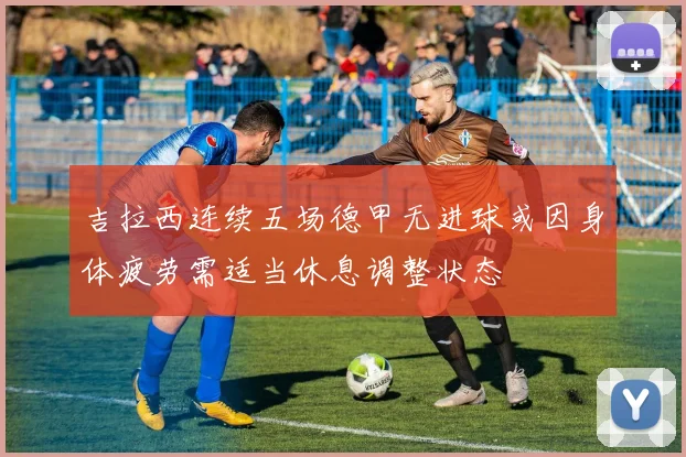 吉拉西连续五场德甲无进球或因身体疲劳需适当休息调整状态