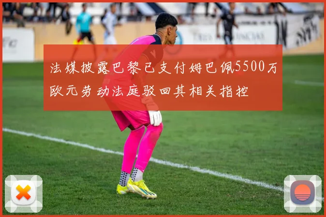 法媒披露巴黎已支付姆巴佩5500万欧元劳动法庭驳回其相关指控