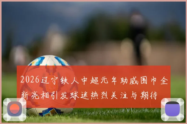 2026辽宁铁人中超元年助威围巾全新亮相引发球迷热烈关注与期待