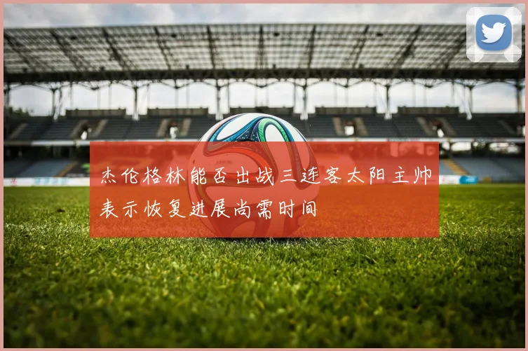杰伦格林能否出战三连客太阳主帅表示恢复进展尚需时间