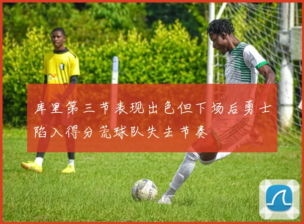 库里第三节表现出色但下场后勇士陷入得分荒球队失去节奏