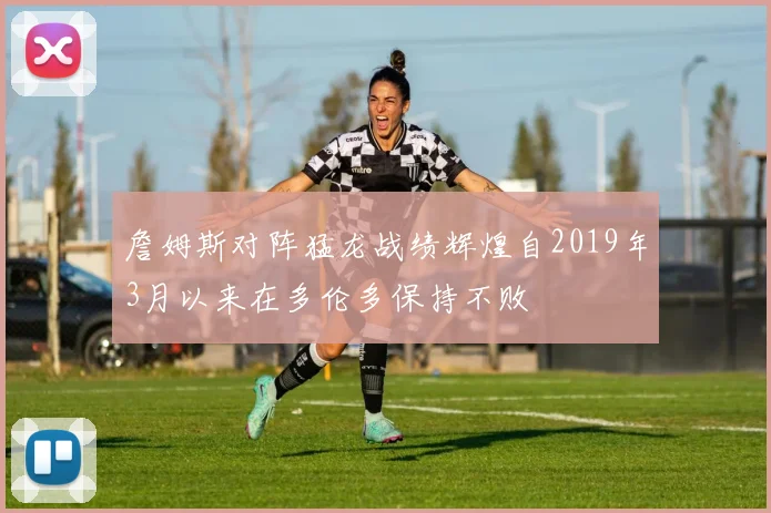 詹姆斯对阵猛龙战绩辉煌自2019年3月以来在多伦多保持不败