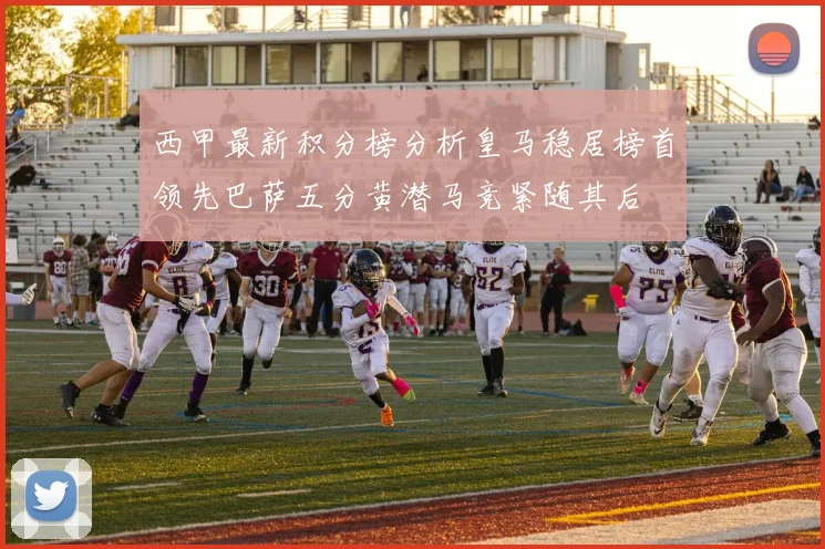 西甲最新积分榜分析皇马稳居榜首领先巴萨五分黄潜马竞紧随其后