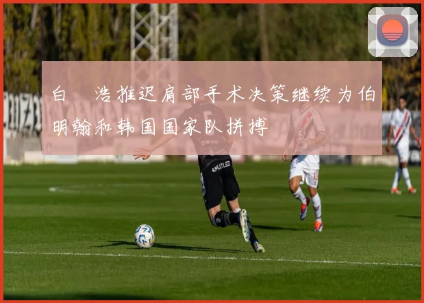 白昇浩推迟肩部手术决策继续为伯明翰和韩国国家队拼搏