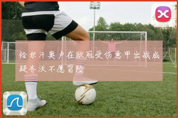 恰尔汗奥卢在欧冠受伤意甲出战成疑齐沃不愿冒险