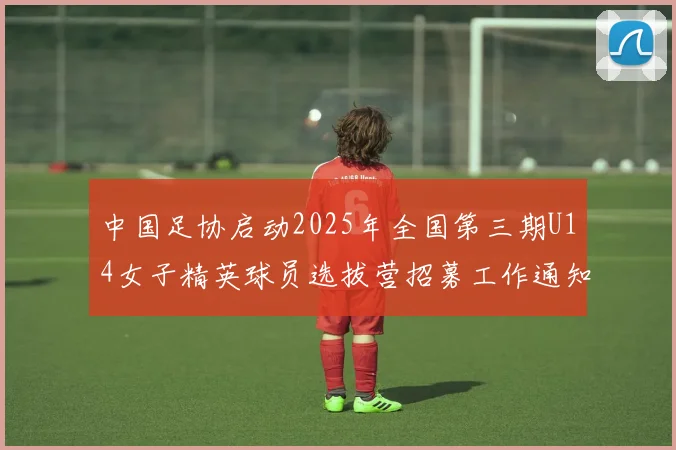 中国足协启动2025年全国第三期U14女子精英球员选拔营招募工作通知