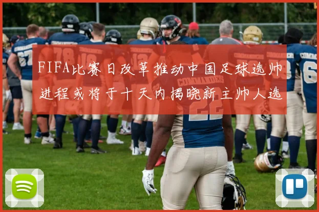 FIFA比赛日改革推动中国足球选帅进程或将于十天内揭晓新主帅人选