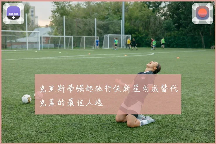 克里斯蒂崛起独行侠新星或成替代克莱的最佳人选