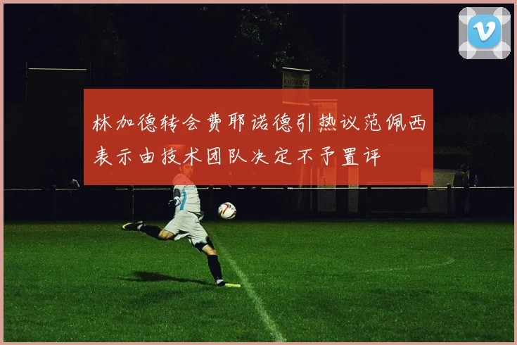 林加德转会费耶诺德引热议范佩西表示由技术团队决定不予置评