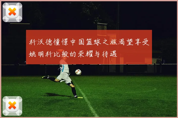 科沃德憧憬中国篮球之旅渴望享受姚明科比般的荣耀与待遇