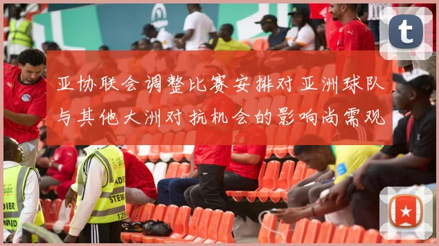 亚协联会调整比赛安排对亚洲球队与其他大洲对抗机会的影响尚需观察